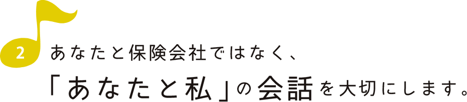 あなたと保険会社ではなく、「あなたと私」の会話を大切にします。