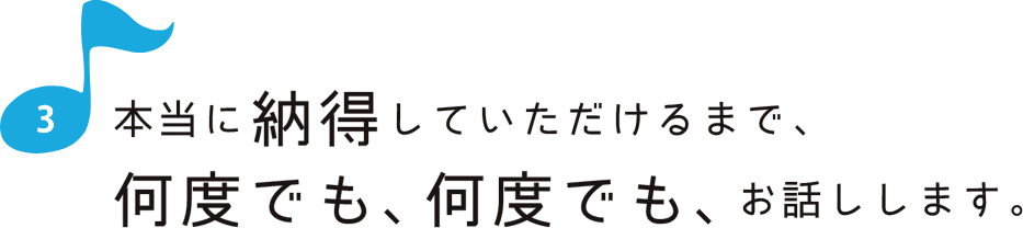 本当に納得していただけるまで、何度でも、何度でも、お話しします。